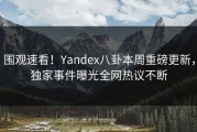围观速看！Yandex八卦本周重磅更新，独家事件曝光全网热议不断