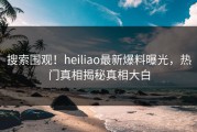 搜索围观！heiliao最新爆料曝光，热门真相揭秘真相大白