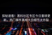 探秘速看！黑料社区专区今日重磅更新，热门事件真相大白细节太炸裂