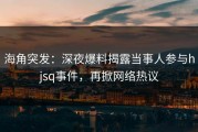 海角突发：深夜爆料揭露当事人参与hjsq事件，再掀网络热议