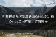 明星在傍晚时刻遭遇溏心tv心跳，糖心vlog全网炸锅，详情揭秘