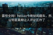 震惊全网！heiliao今晚秘闻翻车，热议明星真相让人评论区炸了