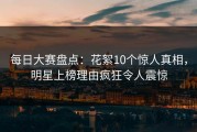 每日大赛盘点：花絮10个惊人真相，明星上榜理由疯狂令人震惊