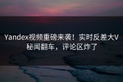 Yandex视频重磅来袭！实时反差大V秘闻翻车，评论区炸了