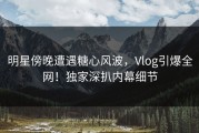 明星傍晚遭遇糖心风波，Vlog引爆全网！独家深扒内幕细节