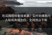吃瓜网视频重磅来袭！实时劲爆圈内人秘闻真相大白，全网热议不断