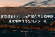 围观速看！Yandex丑闻今日重磅更新，独家事件惊爆全网热议不断