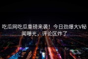 吃瓜网吃瓜重磅来袭！今日劲爆大V秘闻曝光，评论区炸了