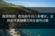 围观围观！吃瓜网今日八卦曝光，全网疯传真相曝光网友直呼过瘾