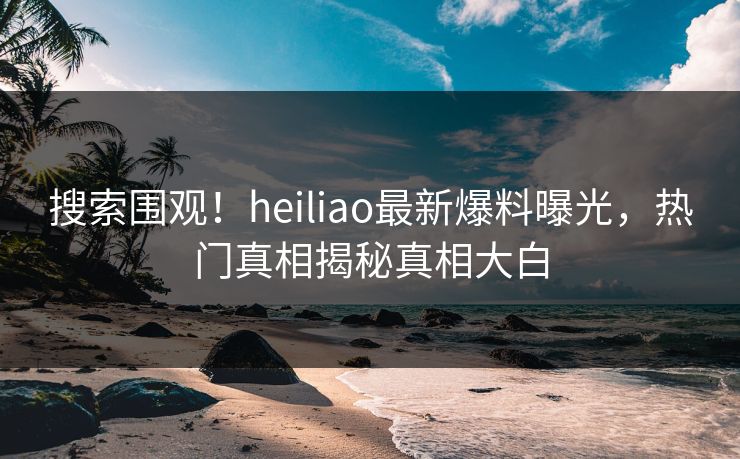 搜索围观！heiliao最新爆料曝光，热门真相揭秘真相大白