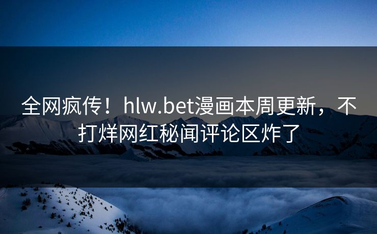 全网疯传！hlw.bet漫画本周更新，不打烊网红秘闻评论区炸了