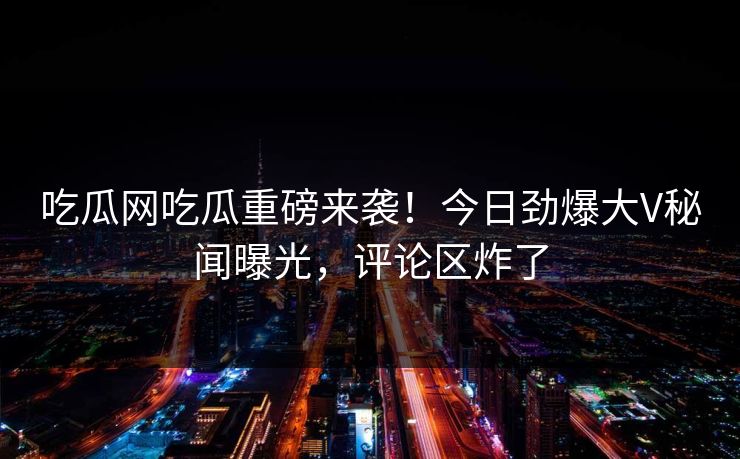 吃瓜网吃瓜重磅来袭！今日劲爆大V秘闻曝光，评论区炸了
