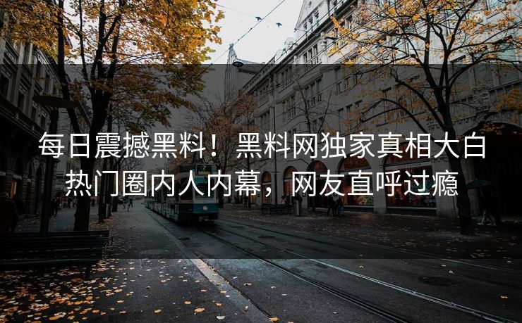 每日震撼黑料！黑料网独家真相大白热门圈内人内幕，网友直呼过瘾