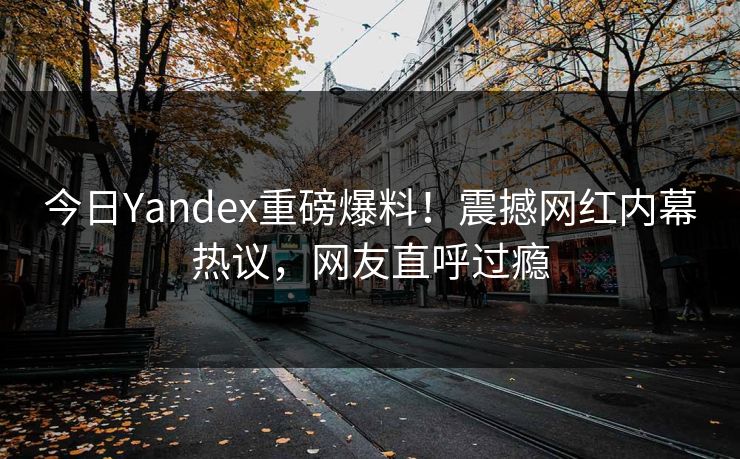 今日Yandex重磅爆料！震撼网红内幕热议，网友直呼过瘾