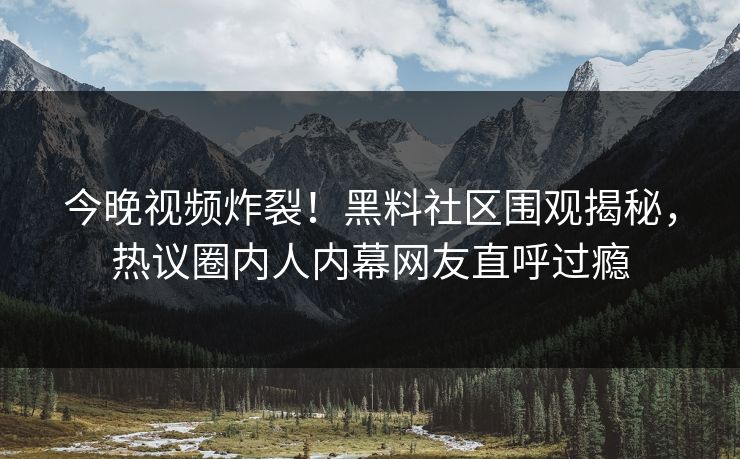 今晚视频炸裂！黑料社区围观揭秘，热议圈内人内幕网友直呼过瘾