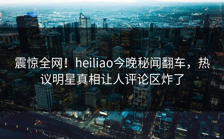 震惊全网！heiliao今晚秘闻翻车，热议明星真相让人评论区炸了
