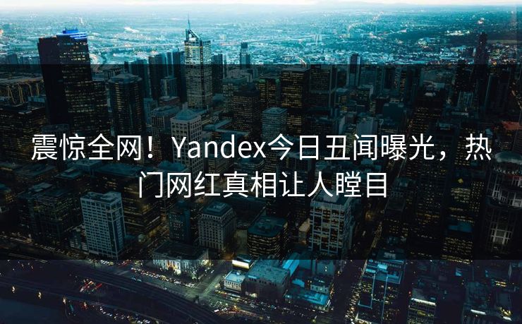 震惊全网！Yandex今日丑闻曝光，热门网红真相让人瞠目