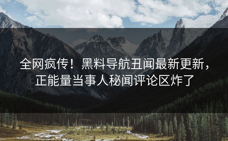 全网疯传！黑料导航丑闻最新更新，正能量当事人秘闻评论区炸了