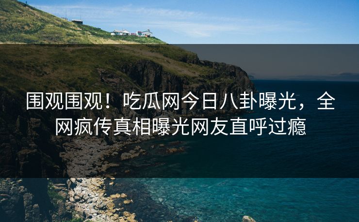 围观围观！吃瓜网今日八卦曝光，全网疯传真相曝光网友直呼过瘾