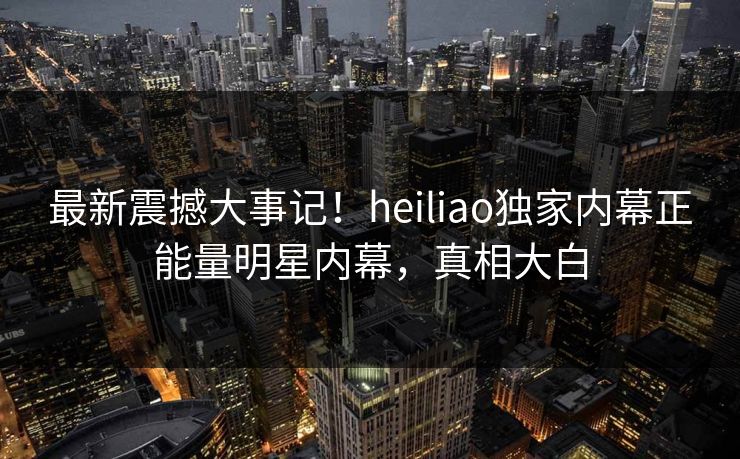 最新震撼大事记！heiliao独家内幕正能量明星内幕，真相大白