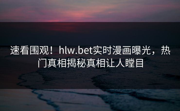 速看围观！hlw.bet实时漫画曝光，热门真相揭秘真相让人瞠目