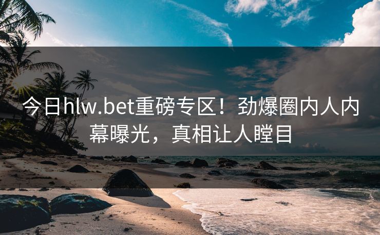 今日hlw.bet重磅专区！劲爆圈内人内幕曝光，真相让人瞠目