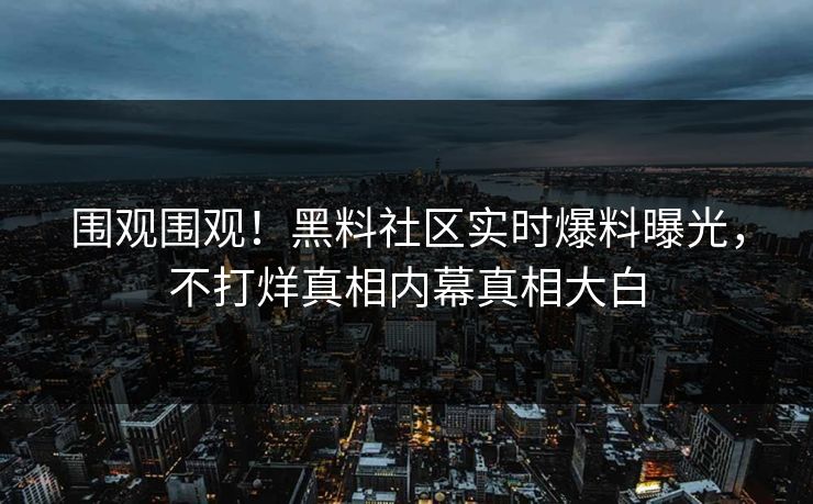 围观围观！黑料社区实时爆料曝光，不打烊真相内幕真相大白