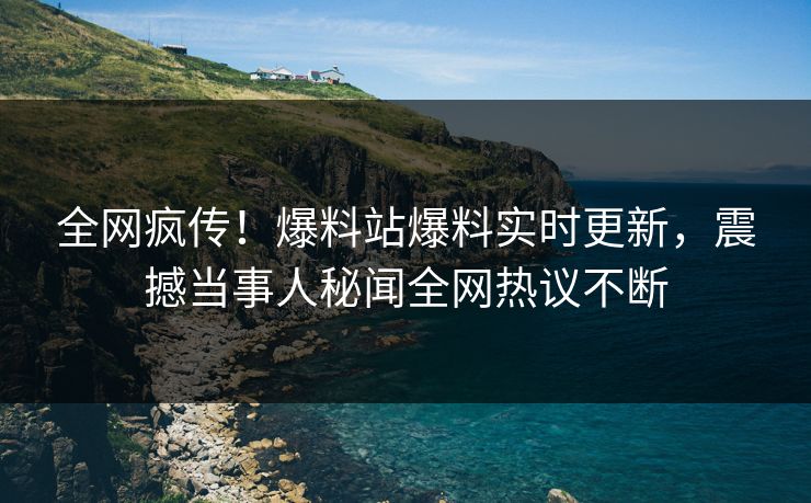 全网疯传！爆料站爆料实时更新，震撼当事人秘闻全网热议不断