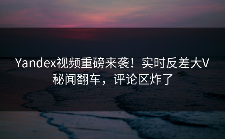 Yandex视频重磅来袭！实时反差大V秘闻翻车，评论区炸了