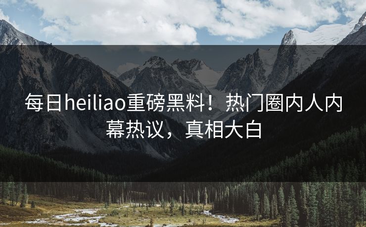 每日heiliao重磅黑料！热门圈内人内幕热议，真相大白