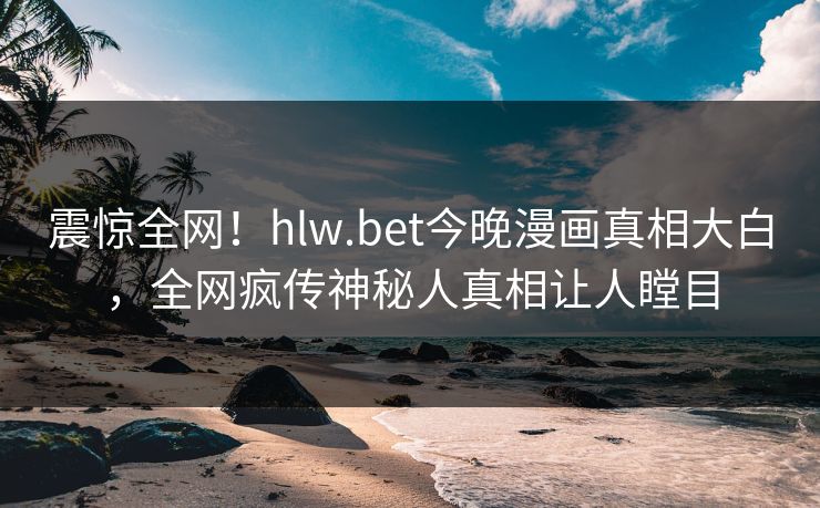 震惊全网！hlw.bet今晚漫画真相大白，全网疯传神秘人真相让人瞠目