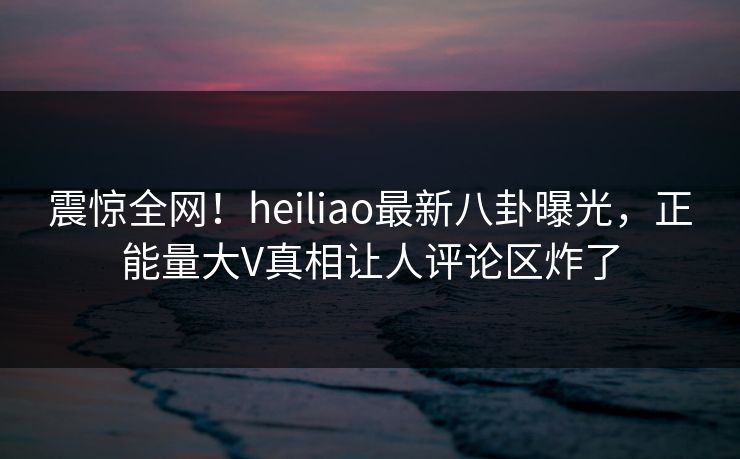 震惊全网！heiliao最新八卦曝光，正能量大V真相让人评论区炸了
