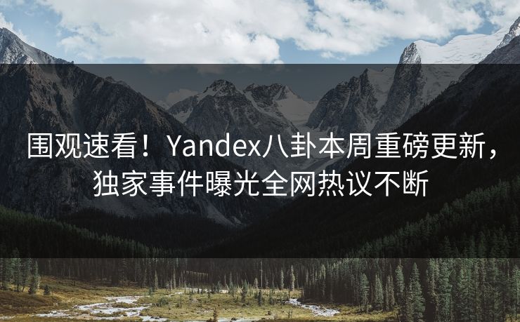 围观速看！Yandex八卦本周重磅更新，独家事件曝光全网热议不断