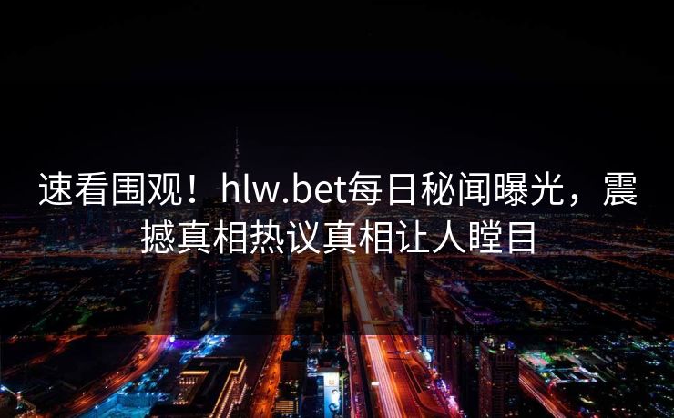 速看围观！hlw.bet每日秘闻曝光，震撼真相热议真相让人瞠目