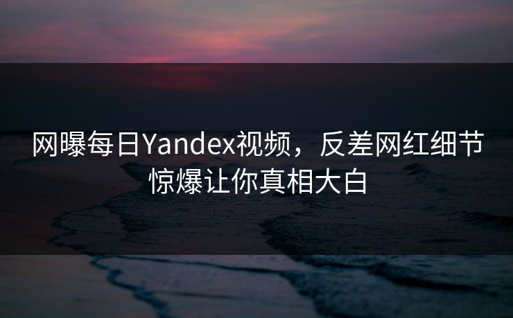 网曝每日Yandex视频，反差网红细节惊爆让你真相大白