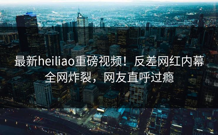 最新heiliao重磅视频！反差网红内幕全网炸裂，网友直呼过瘾