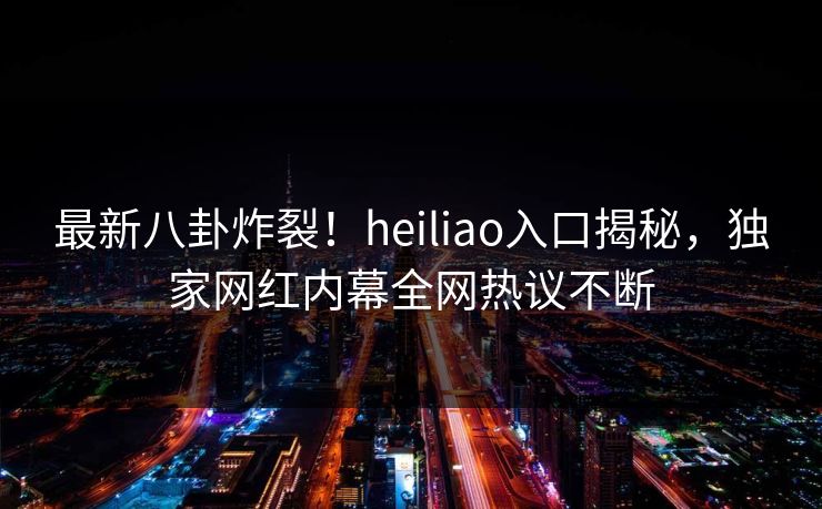 最新八卦炸裂！heiliao入口揭秘，独家网红内幕全网热议不断