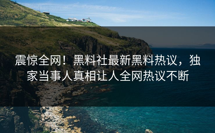 震惊全网！黑料社最新黑料热议，独家当事人真相让人全网热议不断