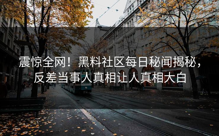 震惊全网！黑料社区每日秘闻揭秘，反差当事人真相让人真相大白