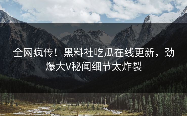 全网疯传！黑料社吃瓜在线更新，劲爆大V秘闻细节太炸裂