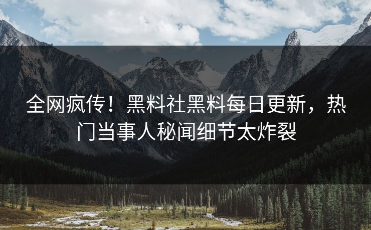 全网疯传！黑料社黑料每日更新，热门当事人秘闻细节太炸裂