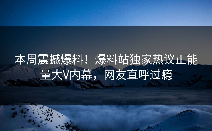 本周震撼爆料！爆料站独家热议正能量大V内幕，网友直呼过瘾
