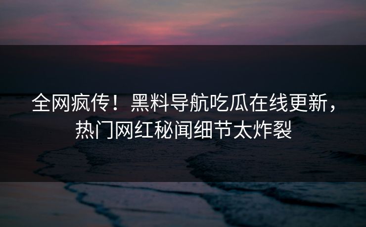 全网疯传！黑料导航吃瓜在线更新，热门网红秘闻细节太炸裂