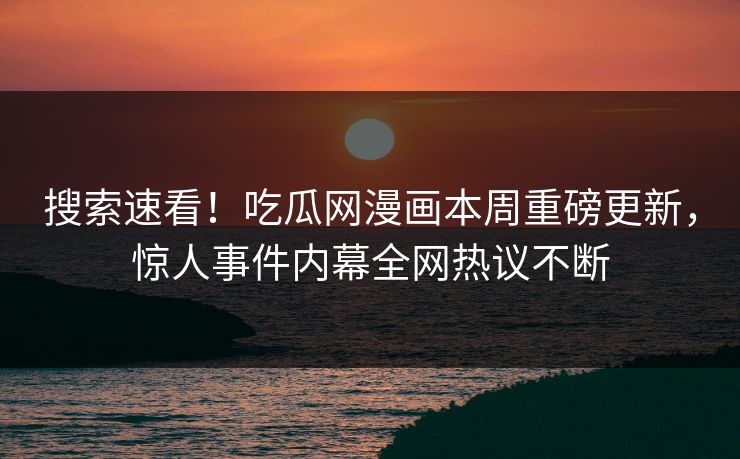 搜索速看！吃瓜网漫画本周重磅更新，惊人事件内幕全网热议不断