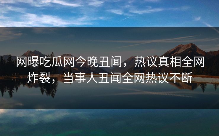 网曝吃瓜网今晚丑闻，热议真相全网炸裂，当事人丑闻全网热议不断