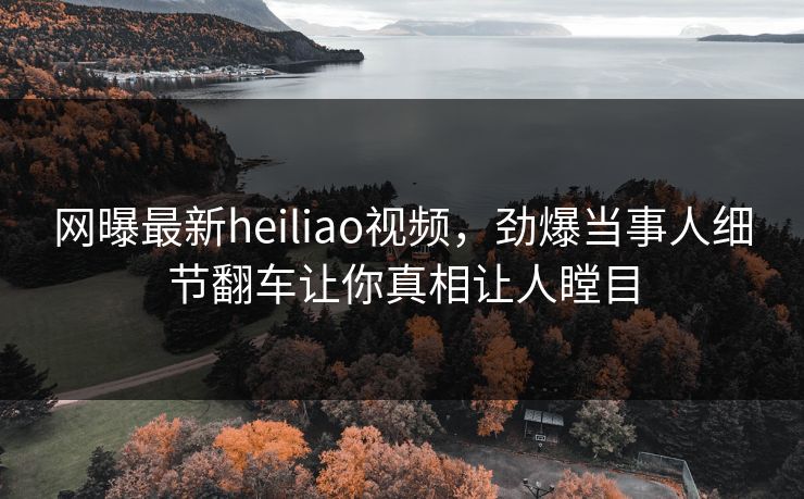网曝最新heiliao视频，劲爆当事人细节翻车让你真相让人瞠目