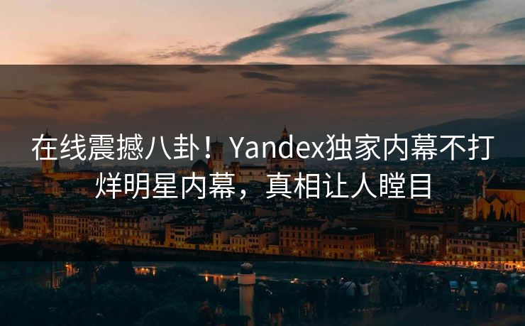 在线震撼八卦！Yandex独家内幕不打烊明星内幕，真相让人瞠目