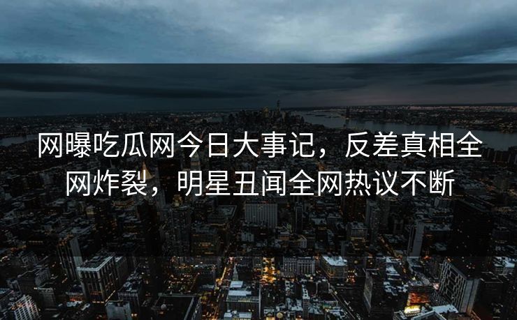 网曝吃瓜网今日大事记，反差真相全网炸裂，明星丑闻全网热议不断