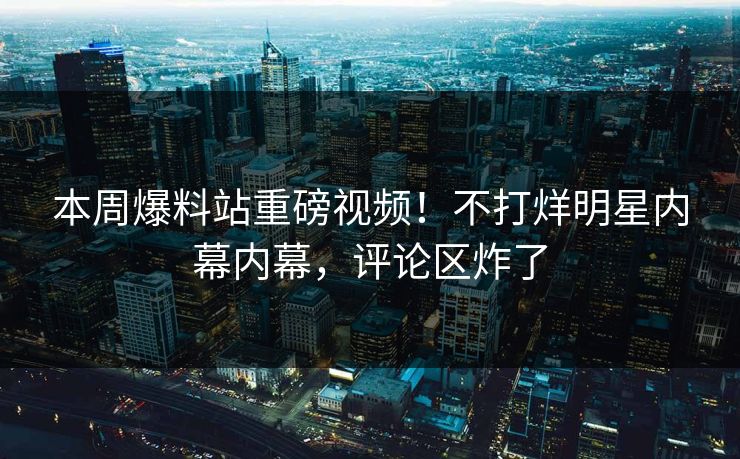 本周爆料站重磅视频！不打烊明星内幕内幕，评论区炸了