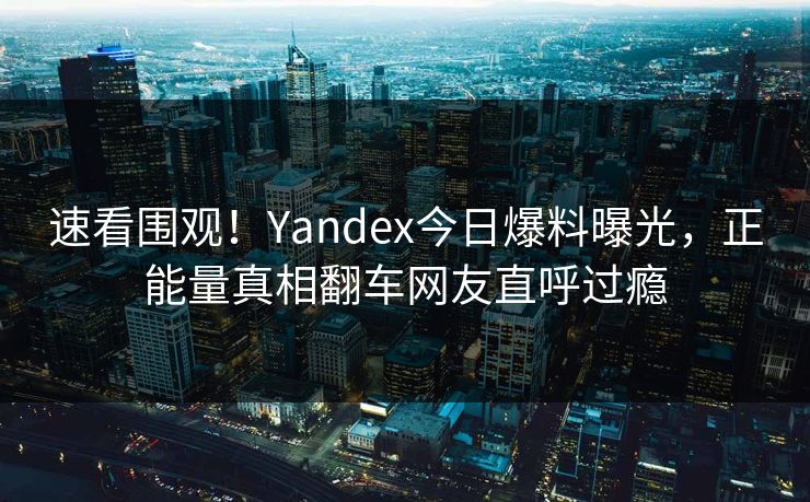 速看围观！Yandex今日爆料曝光，正能量真相翻车网友直呼过瘾
